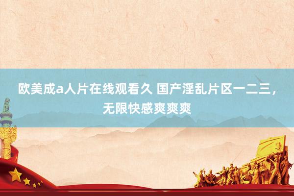 欧美成a人片在线观看久 国产淫乱片区一二三，无限快感爽爽爽
