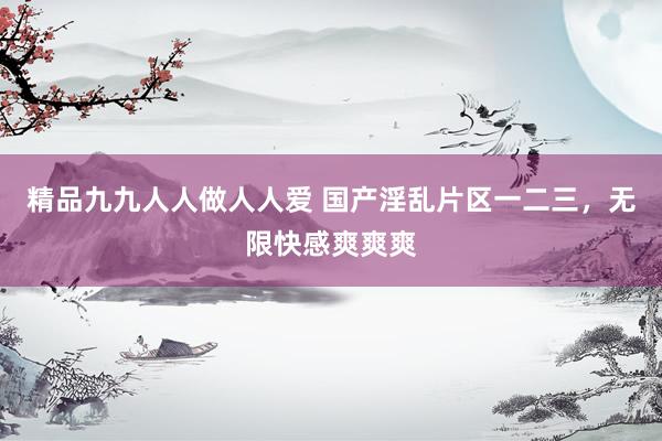 精品九九人人做人人爱 国产淫乱片区一二三，无限快感爽爽爽