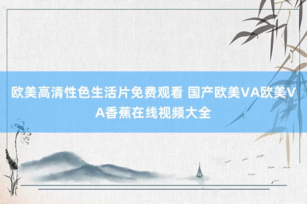 欧美高清性色生活片免费观看 国产欧美VA欧美VA香蕉在线视频大全