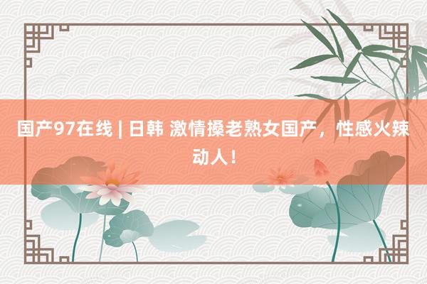 国产97在线 | 日韩 激情搡老熟女国产，性感火辣动人！