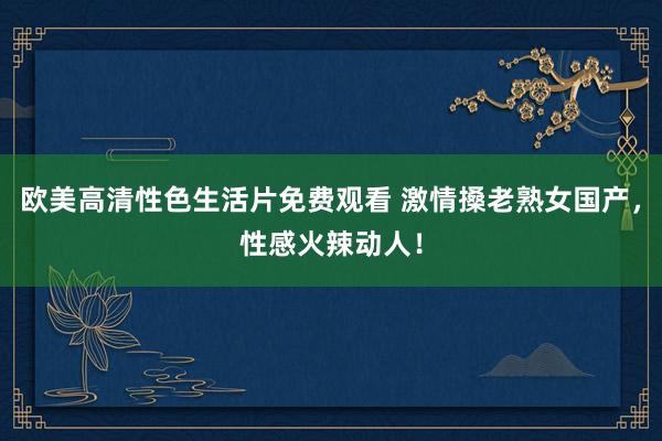欧美高清性色生活片免费观看 激情搡老熟女国产，性感火辣动人！