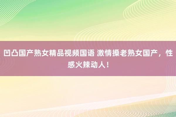 凹凸国产熟女精品视频国语 激情搡老熟女国产，性感火辣动人！
