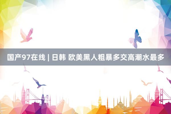 国产97在线 | 日韩 欧美黑人粗暴多交高潮水最多