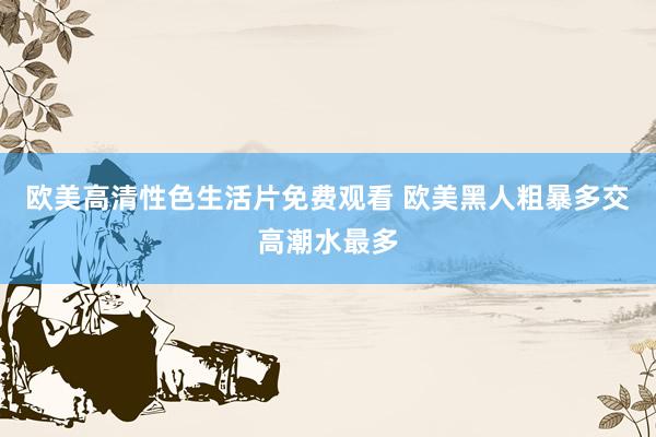 欧美高清性色生活片免费观看 欧美黑人粗暴多交高潮水最多