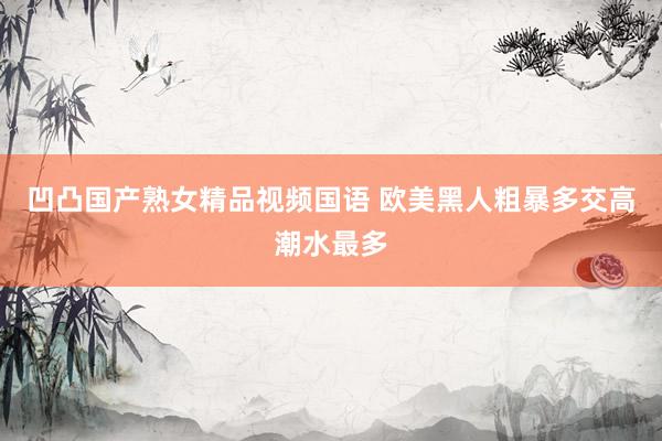 凹凸国产熟女精品视频国语 欧美黑人粗暴多交高潮水最多