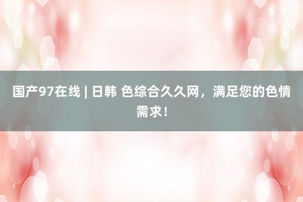 国产97在线 | 日韩 色综合久久网，满足您的色情需求！