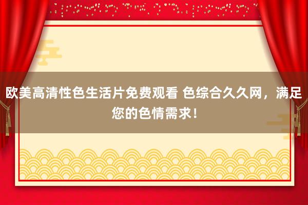 欧美高清性色生活片免费观看 色综合久久网，满足您的色情需求！