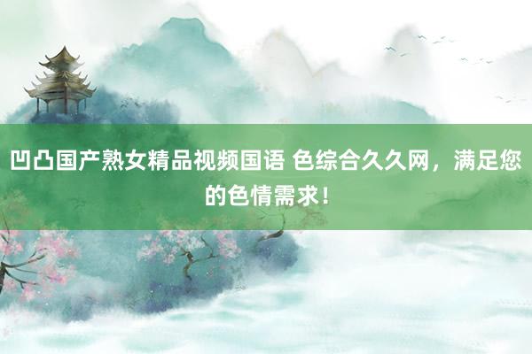 凹凸国产熟女精品视频国语 色综合久久网，满足您的色情需求！