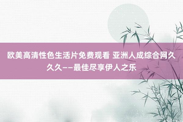 欧美高清性色生活片免费观看 亚洲人成综合网久久久——最佳尽享伊人之乐