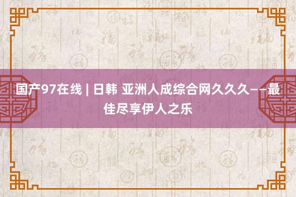 国产97在线 | 日韩 亚洲人成综合网久久久——最佳尽享伊人之乐