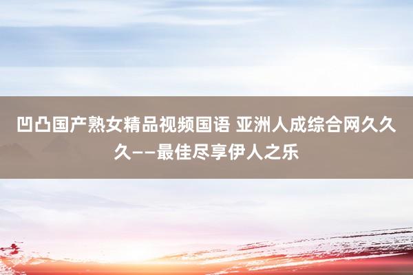 凹凸国产熟女精品视频国语 亚洲人成综合网久久久——最佳尽享伊人之乐