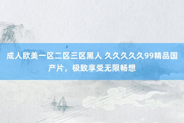 成人欧美一区二区三区黑人 久久久久久99精品国产片，极致享受无限畅想