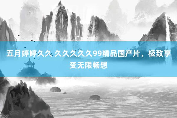 五月婷婷久久 久久久久久99精品国产片，极致享受无限畅想