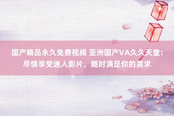 国产精品永久免费视频 亚洲国产VA久久天堂：尽情享受迷人影片，随时满足你的需求