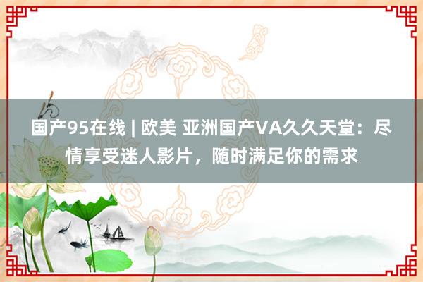 国产95在线 | 欧美 亚洲国产VA久久天堂：尽情享受迷人影片，随时满足你的需求
