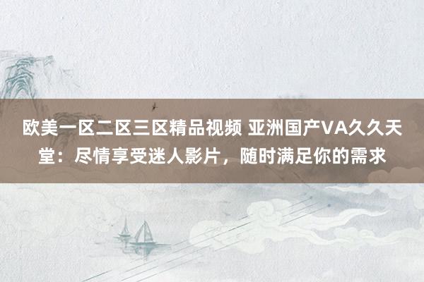 欧美一区二区三区精品视频 亚洲国产VA久久天堂：尽情享受迷人影片，随时满足你的需求