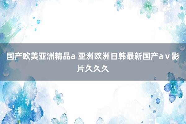 国产欧美亚洲精品a 亚洲欧洲日韩最新国产aⅴ影片久久久
