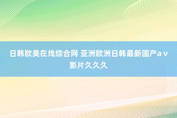 日韩欧美在线综合网 亚洲欧洲日韩最新国产aⅴ影片久久久