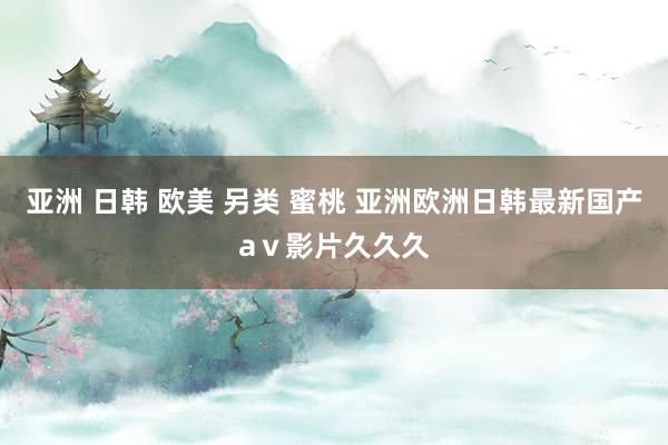 亚洲 日韩 欧美 另类 蜜桃 亚洲欧洲日韩最新国产aⅴ影片久久久