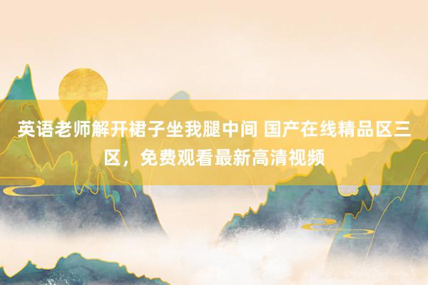 英语老师解开裙子坐我腿中间 国产在线精品区三区，免费观看最新高清视频