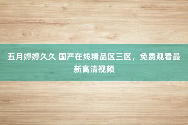 五月婷婷久久 国产在线精品区三区，免费观看最新高清视频