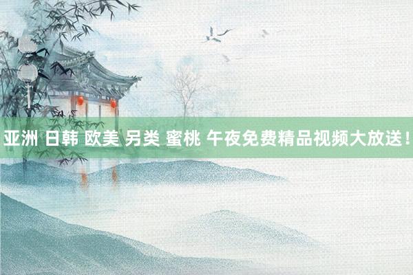 亚洲 日韩 欧美 另类 蜜桃 午夜免费精品视频大放送！