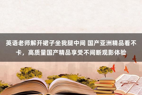 英语老师解开裙子坐我腿中间 国产亚洲精品看不卡，高质量国产精品享受不间断观影体验