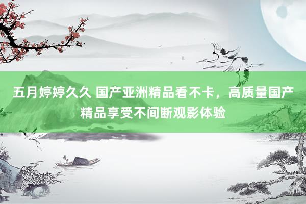 五月婷婷久久 国产亚洲精品看不卡，高质量国产精品享受不间断观影体验
