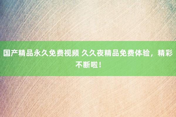 国产精品永久免费视频 久久夜精品免费体验，精彩不断啦！