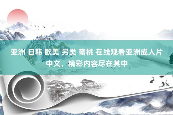亚洲 日韩 欧美 另类 蜜桃 在线观看亚洲成人片中文，精彩内容尽在其中