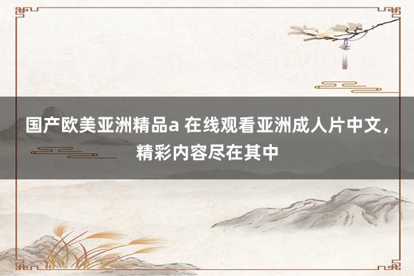 国产欧美亚洲精品a 在线观看亚洲成人片中文，精彩内容尽在其中