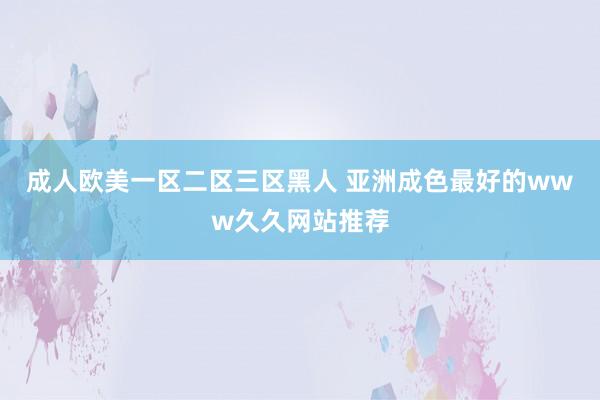 成人欧美一区二区三区黑人 亚洲成色最好的www久久网站推荐