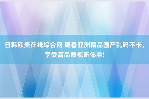 日韩欧美在线综合网 观看亚洲精品国产乱码不卡，享受高品质视听体验!