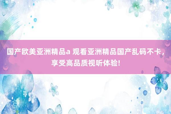 国产欧美亚洲精品a 观看亚洲精品国产乱码不卡，享受高品质视听体验!