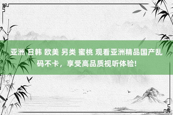 亚洲 日韩 欧美 另类 蜜桃 观看亚洲精品国产乱码不卡，享受高品质视听体验!
