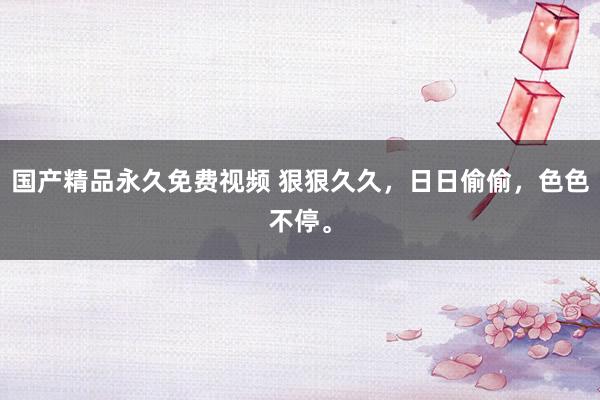 国产精品永久免费视频 狠狠久久，日日偷偷，色色不停。