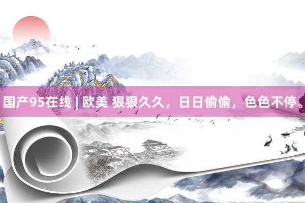 国产95在线 | 欧美 狠狠久久，日日偷偷，色色不停。