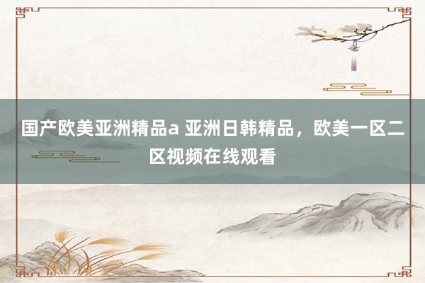国产欧美亚洲精品a 亚洲日韩精品，欧美一区二区视频在线观看
