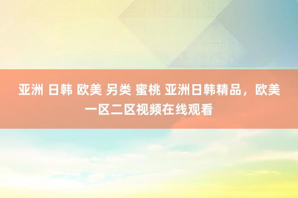 亚洲 日韩 欧美 另类 蜜桃 亚洲日韩精品，欧美一区二区视频在线观看