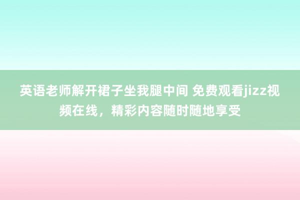 英语老师解开裙子坐我腿中间 免费观看jizz视频在线，精彩内容随时随地享受