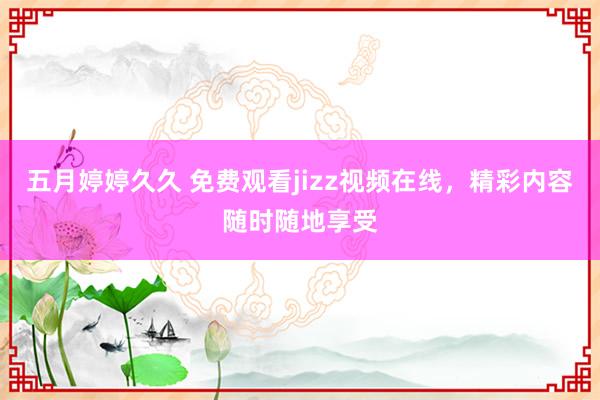 五月婷婷久久 免费观看jizz视频在线，精彩内容随时随地享受