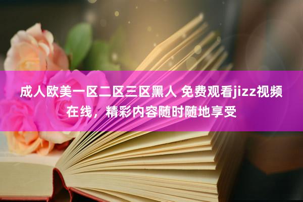 成人欧美一区二区三区黑人 免费观看jizz视频在线，精彩内容随时随地享受