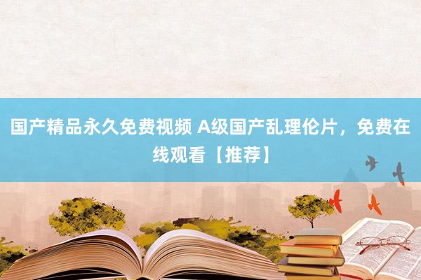 国产精品永久免费视频 A级国产乱理伦片，免费在线观看【推荐】