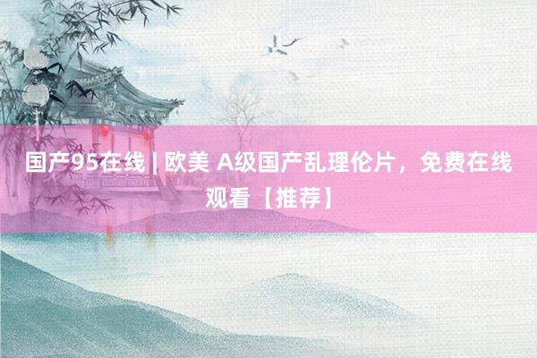 国产95在线 | 欧美 A级国产乱理伦片，免费在线观看【推荐】