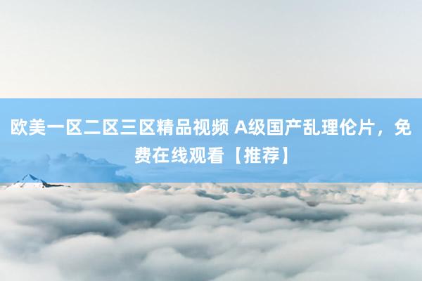 欧美一区二区三区精品视频 A级国产乱理伦片，免费在线观看【推荐】