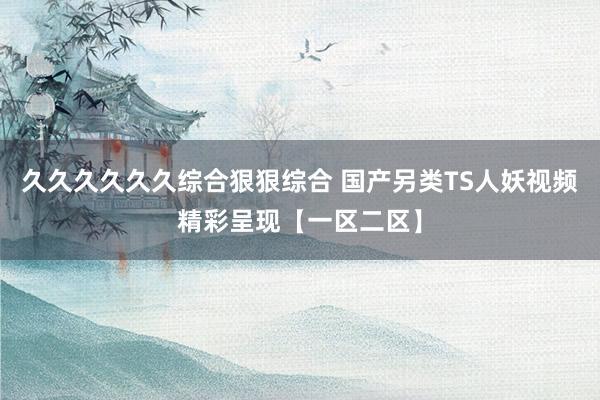 久久久久久久综合狠狠综合 国产另类TS人妖视频精彩呈现【一区二区】