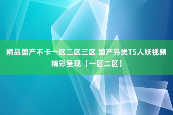 精品国产不卡一区二区三区 国产另类TS人妖视频精彩呈现【一区二区】