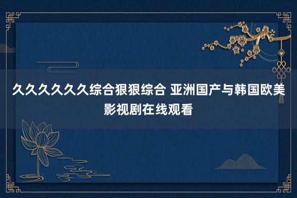 久久久久久久综合狠狠综合 亚洲国产与韩国欧美影视剧在线观看