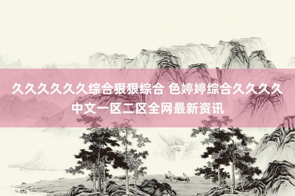久久久久久久综合狠狠综合 色婷婷综合久久久久中文一区二区全网最新资讯