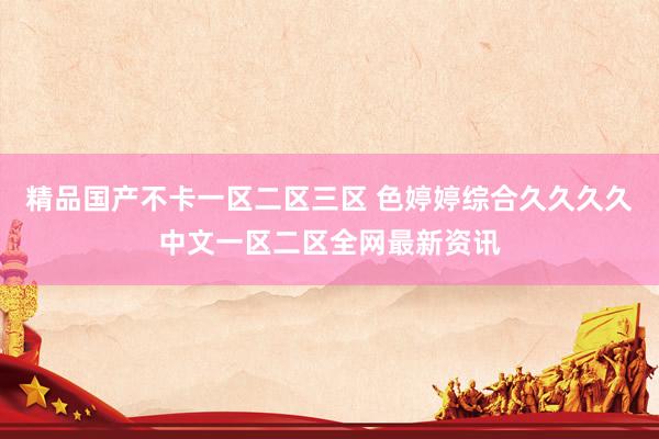 精品国产不卡一区二区三区 色婷婷综合久久久久中文一区二区全网最新资讯